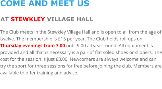 COME AND MEET US AT STEWKLEY VILLAGE HALL The Club meets in the Stewkley Village Hall and is open to all from the age of twelve. The membership is £15 per year. The Club holds roll-ups on Thursday evenings from 7.00 until 9.00 all year round. All equipment is provided and all that is necessary is a pair of flat soled shoes or slippers. The cost for the session is just £3.00. Newcomers are always welcome and can try the sport for three sessions for free before joining the club. Members are available to offer training and advice.